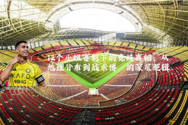 12个小组赛制下的竞技真相：从地理分布到战术博弈的深层逻辑
